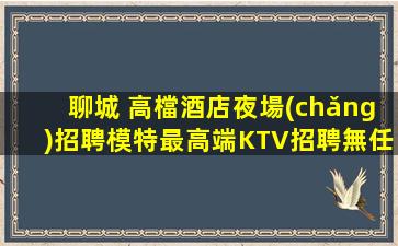 聊城 高檔酒店夜場(chǎng)招聘模特最高端KTV招聘無任務(wù)無押金